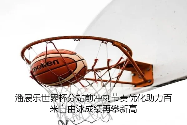 潘展乐世界杯分站前冲刺节奏优化助力百米自由泳成绩再攀新高